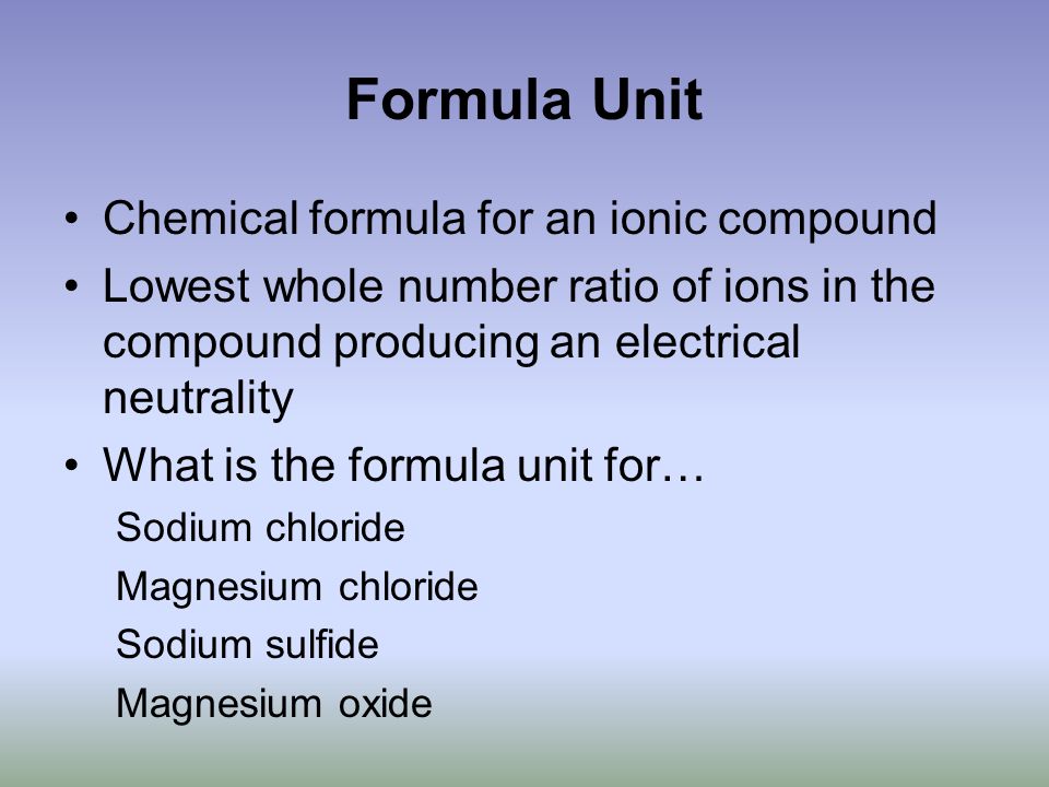 Formula Unit Chemical formula for an ionic compound Lowest whole number ratio of ions in the compound producing an electrical neutrality What is the formula unit for… Sodium chloride Magnesium chloride Sodium sulfide Magnesium oxide