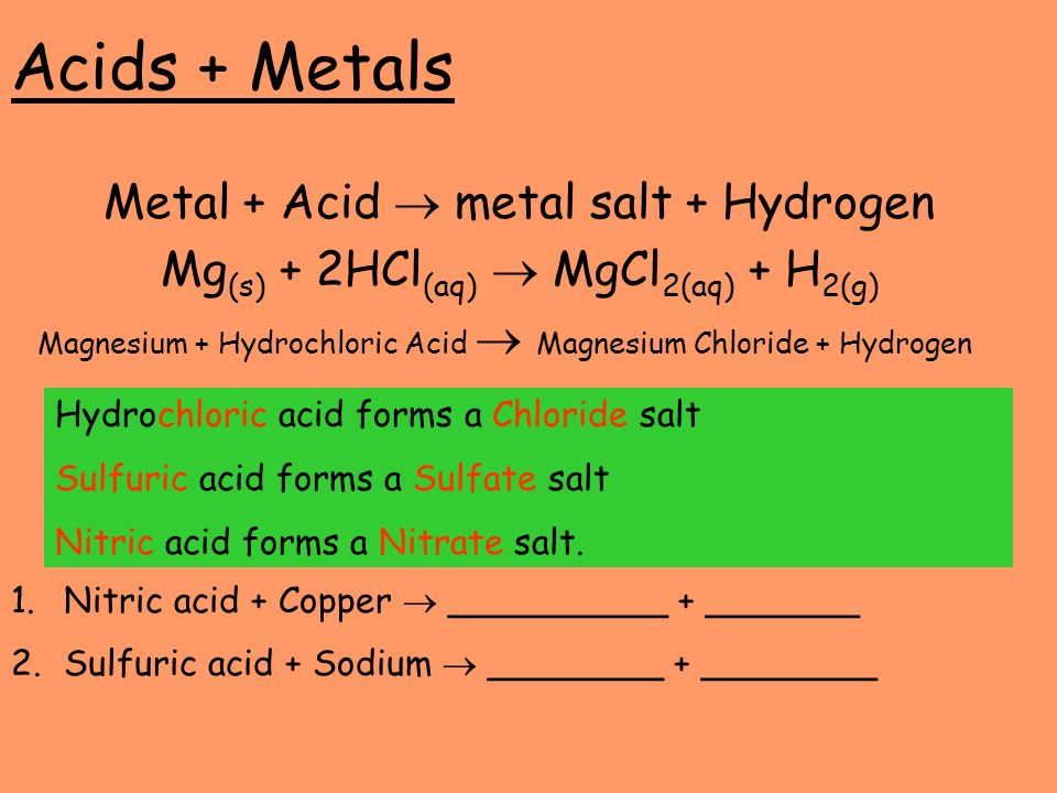 Acids + Metals Metal + Acid  metal salt + Hydrogen Mg (s) + 2HCl (aq)  MgCl 2(aq) + H 2(g) Magnesium + Hydrochloric Acid  Magnesium Chloride + Hydrogen Hydrochloric acid forms a Chloride salt Sulfuric acid forms a Sulfate salt Nitric acid forms a Nitrate salt.