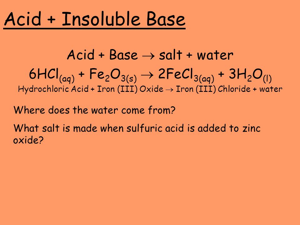 Acid + Insoluble Base Acid + Base  salt + water 6HCl (aq) + Fe 2 O 3(s)  2FeCl 3(aq) + 3H 2 O (l) Hydrochloric Acid + Iron (III) Oxide  Iron (III) Chloride + water Where does the water come from.