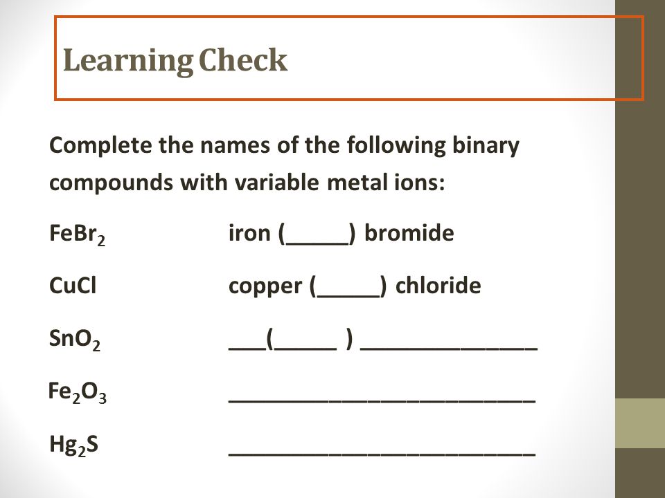 Complete the names of the following binary compounds with variable metal ions: FeBr 2 iron (_____) bromide CuClcopper (_____) chloride SnO 2 ___(_____ ) ______________ Fe 2 O 3 ________________________ Hg 2 S________________________ Learning Check