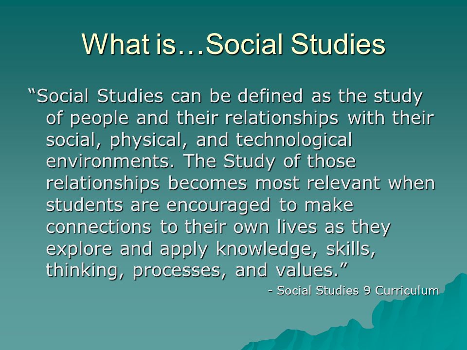 What is…Social Studies Social Studies can be defined as the study of people and their relationships with their social, physical, and technological environments.