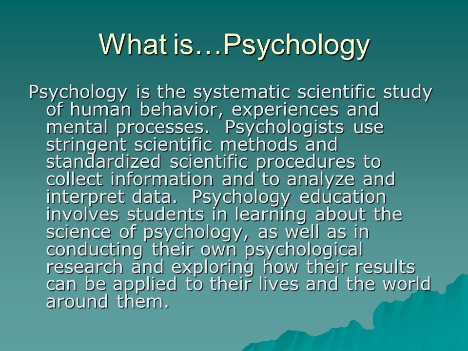 What is…Psychology Psychology is the systematic scientific study of human behavior, experiences and mental processes.