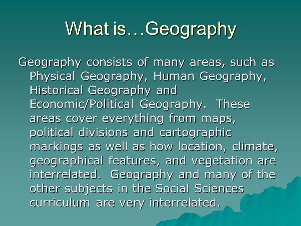 What is…Geography Geography consists of many areas, such as Physical Geography, Human Geography, Historical Geography and Economic/Political Geography.