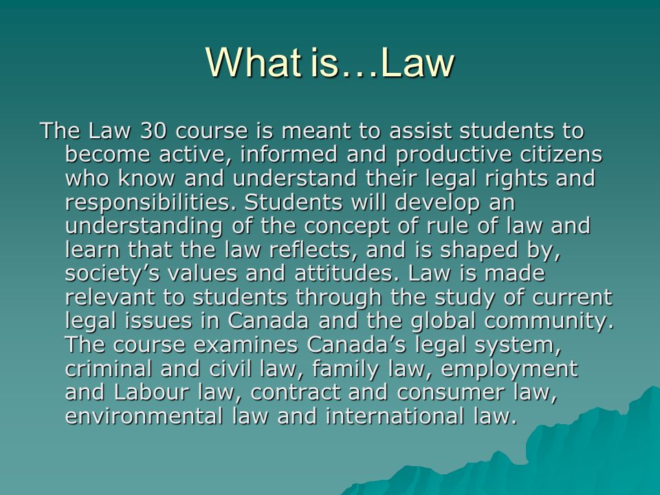 What is…Law The Law 30 course is meant to assist students to become active, informed and productive citizens who know and understand their legal rights and responsibilities.
