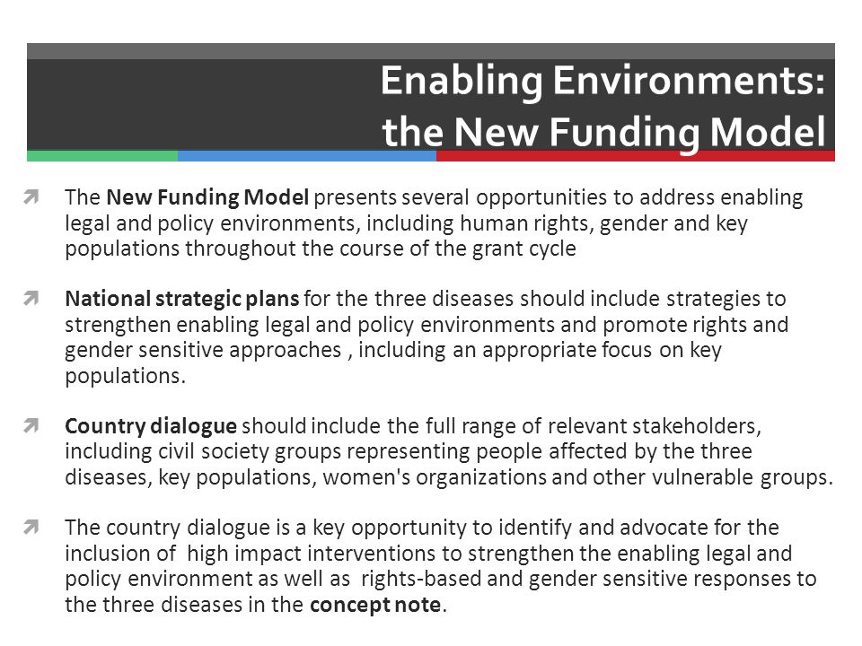 Enabling Environments: the New Funding Model  The New Funding Model presents several opportunities to address enabling legal and policy environments, including human rights, gender and key populations throughout the course of the grant cycle  National strategic plans for the three diseases should include strategies to strengthen enabling legal and policy environments and promote rights and gender sensitive approaches, including an appropriate focus on key populations.