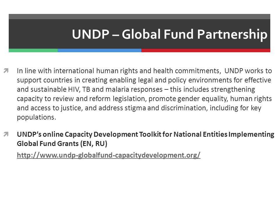UNDP – Global Fund Partnership  In line with international human rights and health commitments, UNDP works to support countries in creating enabling legal and policy environments for effective and sustainable HIV, TB and malaria responses – this includes strengthening capacity to review and reform legislation, promote gender equality, human rights and access to justice, and address stigma and discrimination, including for key populations.