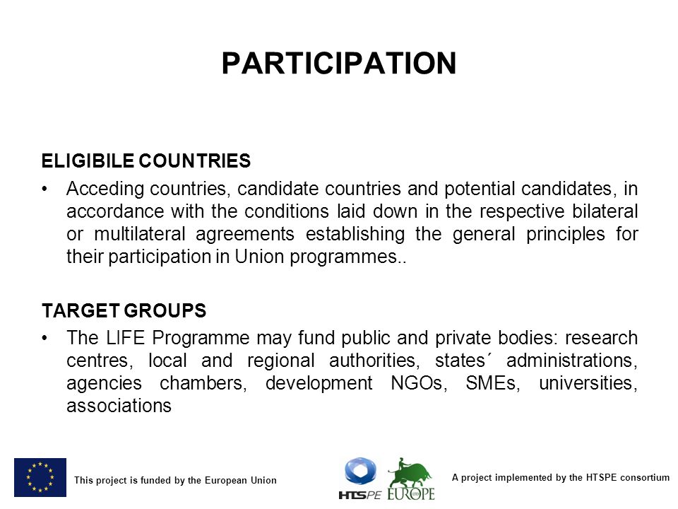 A project implemented by the HTSPE consortium This project is funded by the European Union PARTICIPATION ELIGIBILE COUNTRIES Acceding countries, candidate countries and potential candidates, in accordance with the conditions laid down in the respective bilateral or multilateral agreements establishing the general principles for their participation in Union programmes..