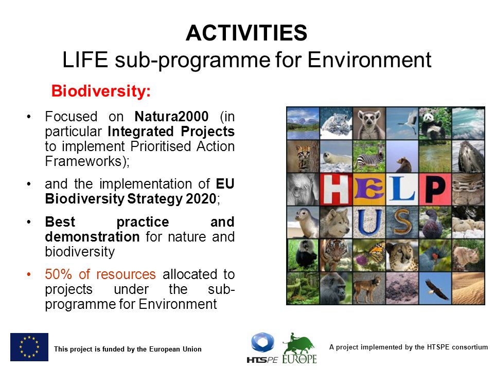 A project implemented by the HTSPE consortium This project is funded by the European Union Biodiversity: Focused on Natura2000 (in particular Integrated Projects to implement Prioritised Action Frameworks); and the implementation of EU Biodiversity Strategy 2020; Best practice and demonstration for nature and biodiversity 50% of resources allocated to projects under the sub- programme for Environment ACTIVITIES LIFE sub-programme for Environment