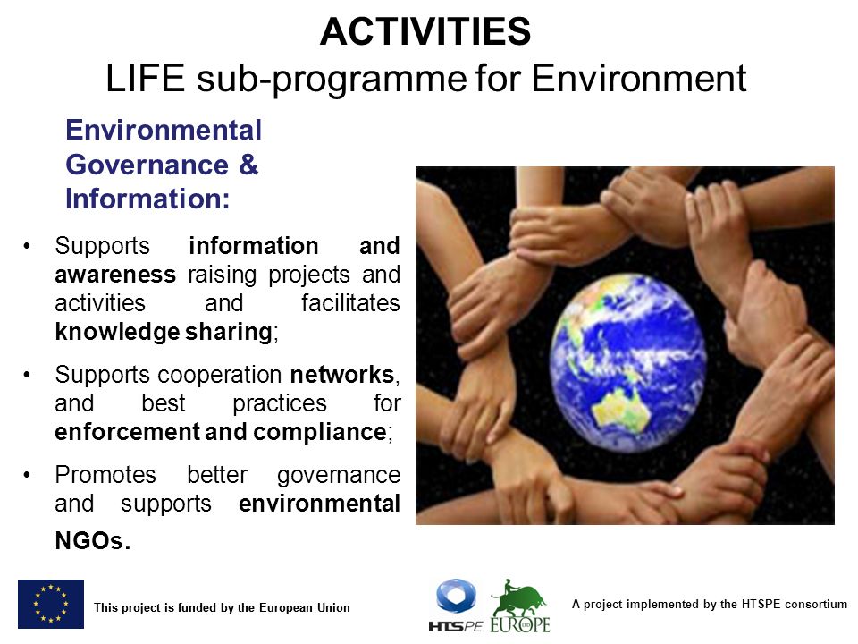 A project implemented by the HTSPE consortium This project is funded by the European Union Environmental Governance & Information: Supports information and awareness raising projects and activities and facilitates knowledge sharing; Supports cooperation networks, and best practices for enforcement and compliance; Promotes better governance and supports environmental NGOs.