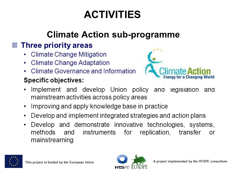 A project implemented by the HTSPE consortium This project is funded by the European Union ACTIVITIES Climate Action sub-programme Three priority areas Climate Change Mitigation Climate Change Adaptation Climate Governance and Information Specific objectives: Implement and develop Union policy and legislation and mainstream activities across policy areas Improving and apply knowledge base in practice Develop and implement integrated strategies and action plans Develop and demonstrate innovative technologies, systems, methods and instruments for replication, transfer or mainstreaming