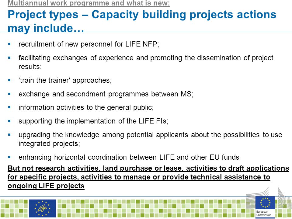 Multiannual work programme and what is new: Project types – Capacity building projects actions may include…  recruitment of new personnel for LIFE NFP;  facilitating exchanges of experience and promoting the dissemination of project results;  train the trainer approaches;  exchange and secondment programmes between MS;  information activities to the general public;  supporting the implementation of the LIFE FIs;  upgrading the knowledge among potential applicants about the possibilities to use integrated projects;  enhancing horizontal coordination between LIFE and other EU funds But not research activities, land purchase or lease, activities to draft applications for specific projects, activities to manage or provide technical assistance to ongoing LIFE projects