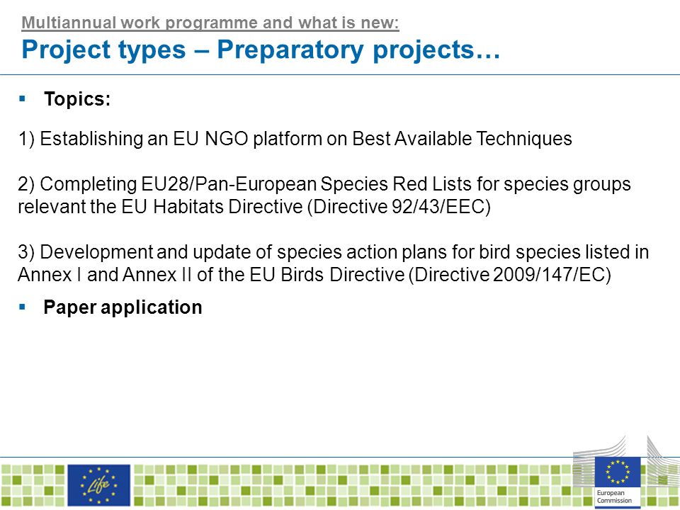 Multiannual work programme and what is new: Project types – Preparatory projects…  Topics: 1) Establishing an EU NGO platform on Best Available Techniques 2) Completing EU28/Pan-European Species Red Lists for species groups relevant the EU Habitats Directive (Directive 92/43/EEC) 3) Development and update of species action plans for bird species listed in Annex I and Annex II of the EU Birds Directive (Directive 2009/147/EC)  Paper application