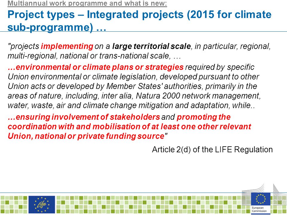 Multiannual work programme and what is new: Project types – Integrated projects (2015 for climate sub-programme) … projects implementing on a large territorial scale, in particular, regional, multi-regional, national or trans-national scale, … …environmental or climate plans or strategies required by specific Union environmental or climate legislation, developed pursuant to other Union acts or developed by Member States authorities, primarily in the areas of nature, including, inter alia, Natura 2000 network management, water, waste, air and climate change mitigation and adaptation, while..