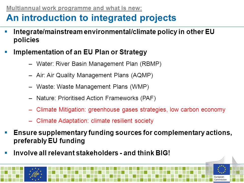 Multiannual work programme and what is new: An introduction to integrated projects  Integrate/mainstream environmental/climate policy in other EU policies  Implementation of an EU Plan or Strategy –Water: River Basin Management Plan (RBMP) –Air: Air Quality Management Plans (AQMP) –Waste: Waste Management Plans (WMP) –Nature: Prioritised Action Frameworks (PAF) –Climate Mitigation: greenhouse gases strategies, low carbon economy –Climate Adaptation: climate resilient society  Ensure supplementary funding sources for complementary actions, preferably EU funding  Involve all relevant stakeholders - and think BIG!