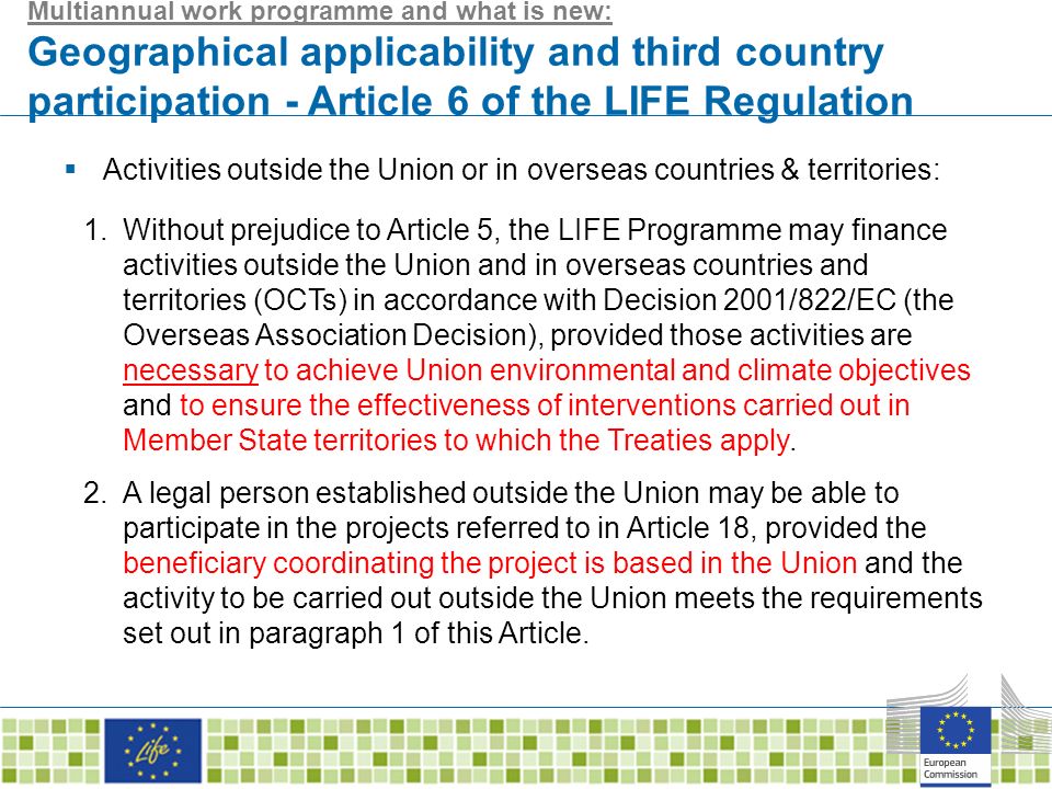 Multiannual work programme and what is new: Geographical applicability and third country participation - Article 6 of the LIFE Regulation  Activities outside the Union or in overseas countries & territories: 1.Without prejudice to Article 5, the LIFE Programme may finance activities outside the Union and in overseas countries and territories (OCTs) in accordance with Decision 2001/822/EC (the Overseas Association Decision), provided those activities are necessary to achieve Union environmental and climate objectives and to ensure the effectiveness of interventions carried out in Member State territories to which the Treaties apply.