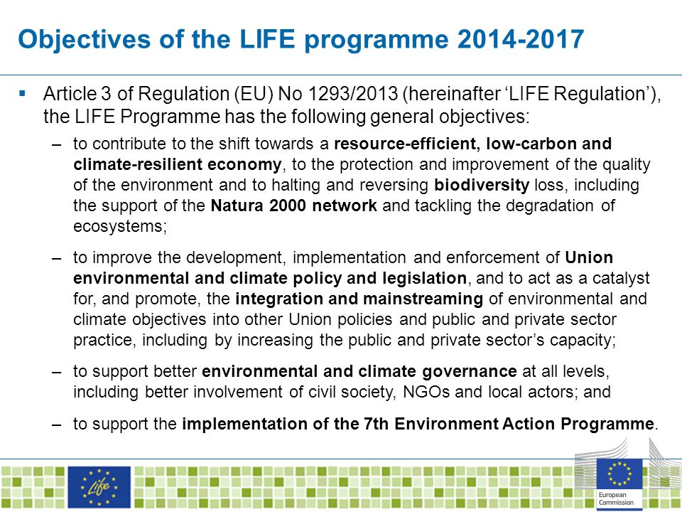 Objectives of the LIFE programme  Article 3 of Regulation (EU) No 1293/2013 (hereinafter ‘LIFE Regulation’), the LIFE Programme has the following general objectives: –to contribute to the shift towards a resource-efficient, low-carbon and climate-resilient economy, to the protection and improvement of the quality of the environment and to halting and reversing biodiversity loss, including the support of the Natura 2000 network and tackling the degradation of ecosystems; –to improve the development, implementation and enforcement of Union environmental and climate policy and legislation, and to act as a catalyst for, and promote, the integration and mainstreaming of environmental and climate objectives into other Union policies and public and private sector practice, including by increasing the public and private sector’s capacity; –to support better environmental and climate governance at all levels, including better involvement of civil society, NGOs and local actors; and –to support the implementation of the 7th Environment Action Programme.