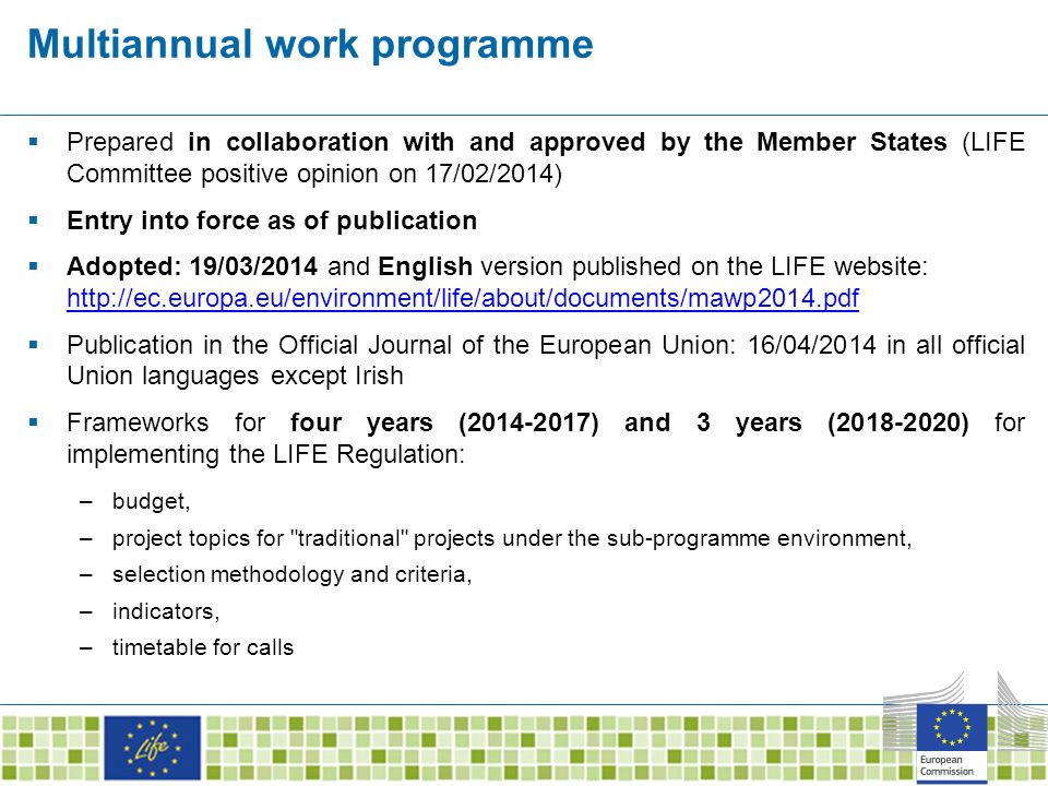 Multiannual work programme  Prepared in collaboration with and approved by the Member States (LIFE Committee positive opinion on 17/02/2014)  Entry into force as of publication  Adopted: 19/03/2014 and English version published on the LIFE website:      Publication in the Official Journal of the European Union: 16/04/2014 in all official Union languages except Irish  Frameworks for four years ( ) and 3 years ( ) for implementing the LIFE Regulation: –budget, –project topics for traditional projects under the sub-programme environment, –selection methodology and criteria, –indicators, –timetable for calls