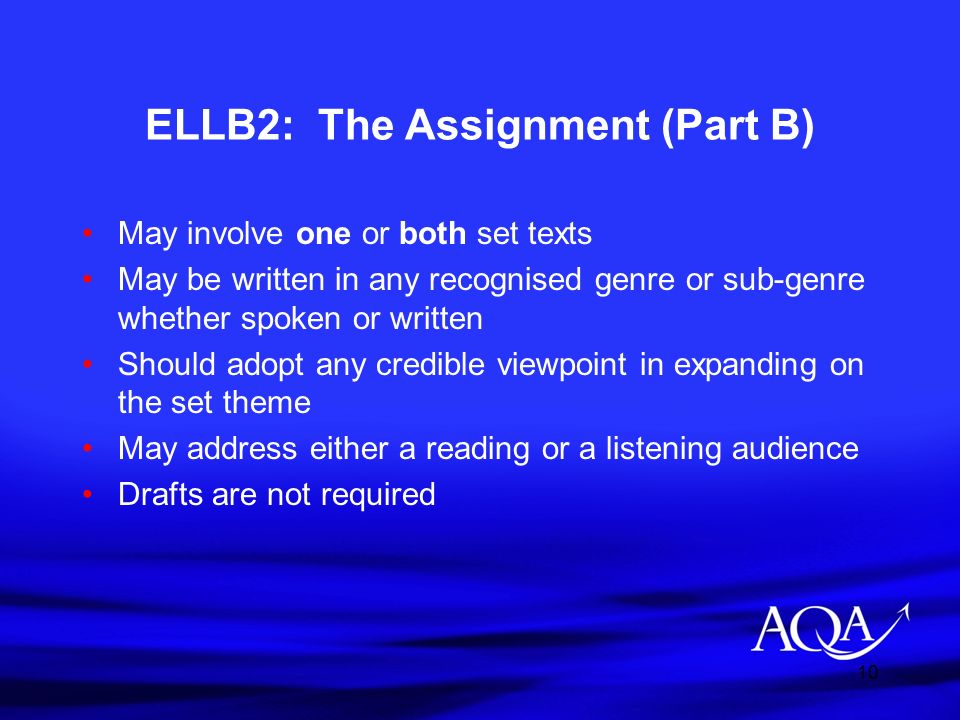 10 ELLB2: The Assignment (Part B) May involve one or both set texts May be written in any recognised genre or sub-genre whether spoken or written Should adopt any credible viewpoint in expanding on the set theme May address either a reading or a listening audience Drafts are not required