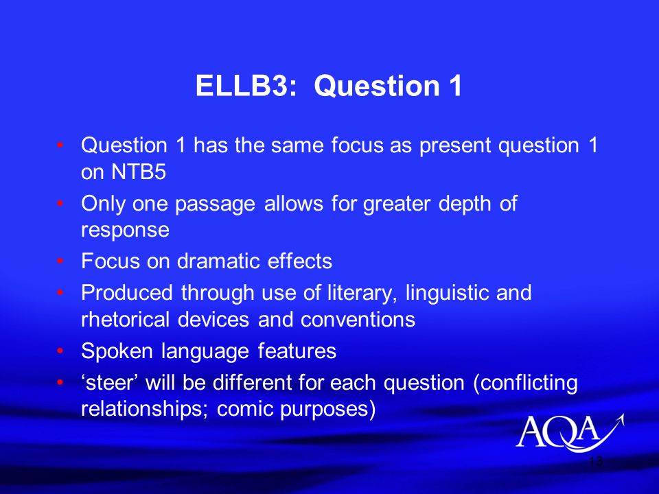 13 ELLB3: Question 1 Question 1 has the same focus as present question 1 on NTB5 Only one passage allows for greater depth of response Focus on dramatic effects Produced through use of literary, linguistic and rhetorical devices and conventions Spoken language features ‘steer’ will be different for each question (conflicting relationships; comic purposes)