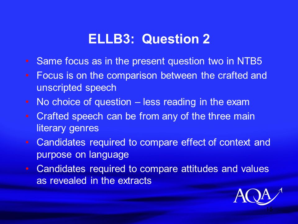 15 ELLB3: Question 2 Same focus as in the present question two in NTB5 Focus is on the comparison between the crafted and unscripted speech No choice of question – less reading in the exam Crafted speech can be from any of the three main literary genres Candidates required to compare effect of context and purpose on language Candidates required to compare attitudes and values as revealed in the extracts