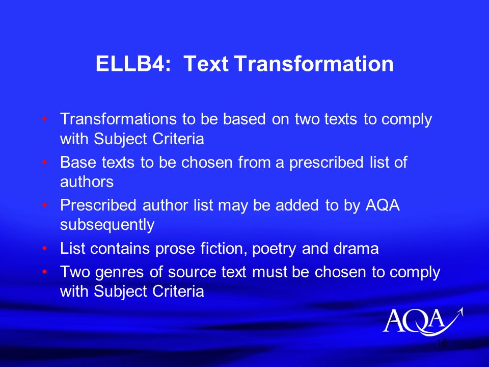 16 ELLB4: Text Transformation Transformations to be based on two texts to comply with Subject Criteria Base texts to be chosen from a prescribed list of authors Prescribed author list may be added to by AQA subsequently List contains prose fiction, poetry and drama Two genres of source text must be chosen to comply with Subject Criteria