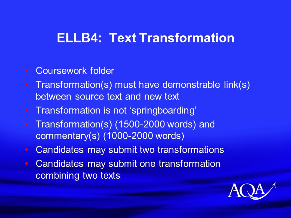 17 ELLB4: Text Transformation Coursework folder Transformation(s) must have demonstrable link(s) between source text and new text Transformation is not ‘springboarding’ Transformation(s) ( words) and commentary(s) ( words) Candidates may submit two transformations Candidates may submit one transformation combining two texts