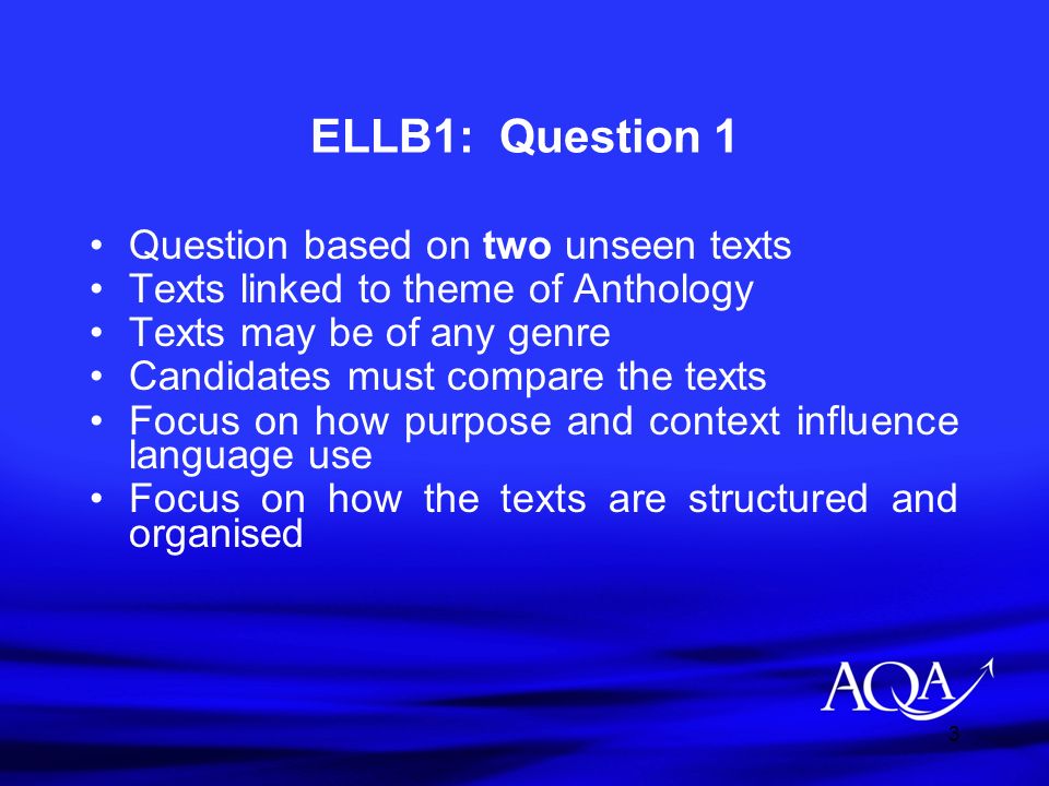 3 ELLB1: Question 1 Question based on two unseen texts Texts linked to theme of Anthology Texts may be of any genre Candidates must compare the texts Focus on how purpose and context influence language use Focus on how the texts are structured and organised