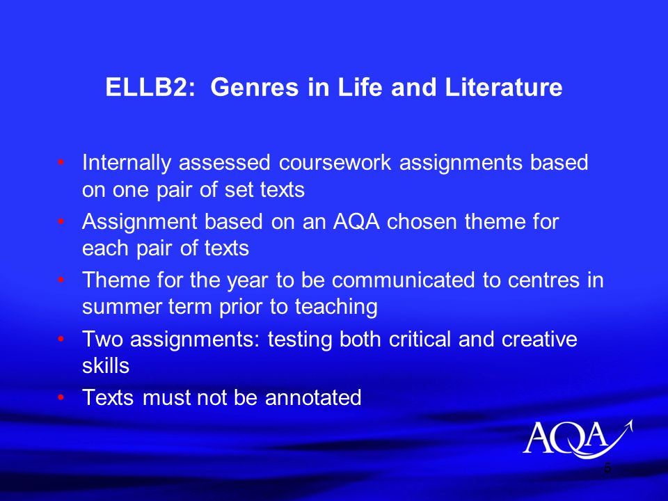 5 ELLB2: Genres in Life and Literature Internally assessed coursework assignments based on one pair of set texts Assignment based on an AQA chosen theme for each pair of texts Theme for the year to be communicated to centres in summer term prior to teaching Two assignments: testing both critical and creative skills Texts must not be annotated
