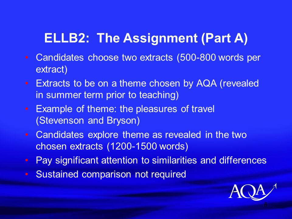 6 ELLB2: The Assignment (Part A) Candidates choose two extracts ( words per extract) Extracts to be on a theme chosen by AQA (revealed in summer term prior to teaching) Example of theme: the pleasures of travel (Stevenson and Bryson) Candidates explore theme as revealed in the two chosen extracts ( words) Pay significant attention to similarities and differences Sustained comparison not required