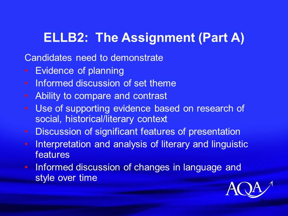 7 ELLB2: The Assignment (Part A) Candidates need to demonstrate Evidence of planning Informed discussion of set theme Ability to compare and contrast Use of supporting evidence based on research of social, historical/literary context Discussion of significant features of presentation Interpretation and analysis of literary and linguistic features Informed discussion of changes in language and style over time
