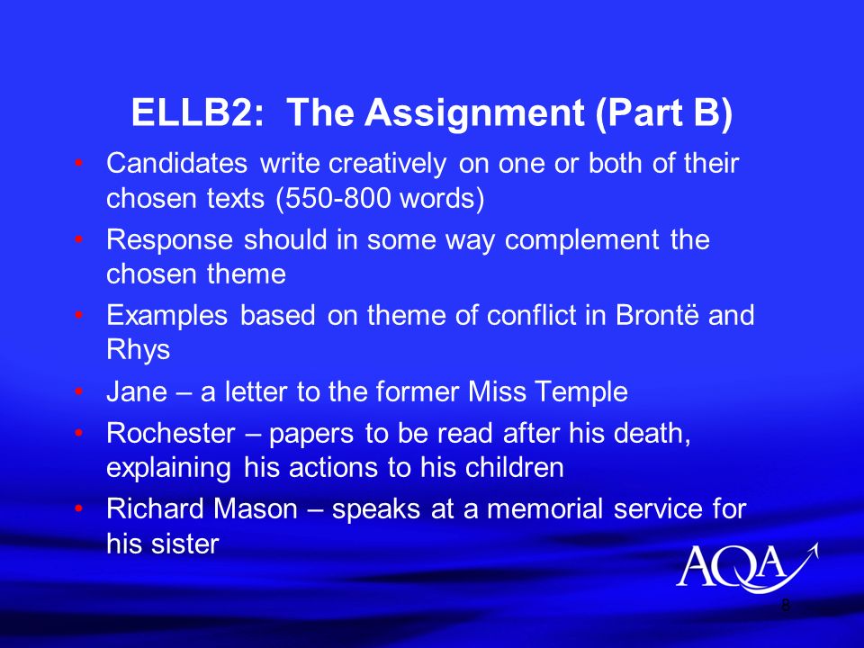 8 ELLB2: The Assignment (Part B) Candidates write creatively on one or both of their chosen texts ( words) Response should in some way complement the chosen theme Examples based on theme of conflict in Brontë and Rhys Jane – a letter to the former Miss Temple Rochester – papers to be read after his death, explaining his actions to his children Richard Mason – speaks at a memorial service for his sister