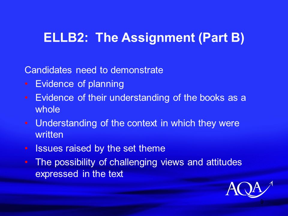 9 ELLB2: The Assignment (Part B) Candidates need to demonstrate Evidence of planning Evidence of their understanding of the books as a whole Understanding of the context in which they were written Issues raised by the set theme The possibility of challenging views and attitudes expressed in the text
