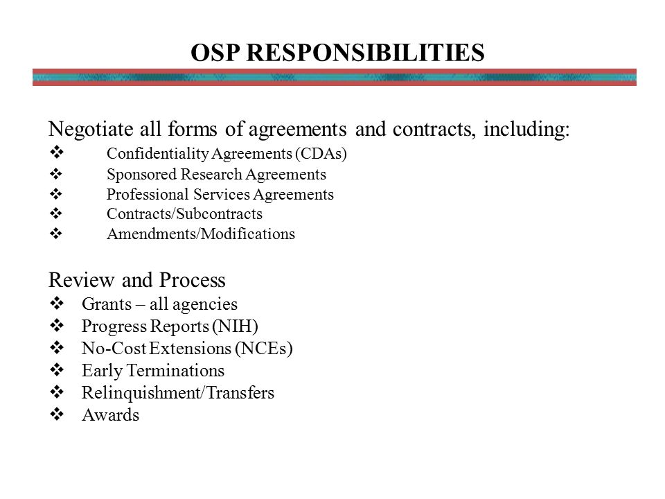 Negotiate all forms of agreements and contracts, including:  Confidentiality Agreements (CDAs)  Sponsored Research Agreements  Professional Services Agreements  Contracts/Subcontracts  Amendments/Modifications Review and Process  Grants – all agencies  Progress Reports (NIH)  No-Cost Extensions (NCEs)  Early Terminations  Relinquishment/Transfers  Awards OSP RESPONSIBILITIES