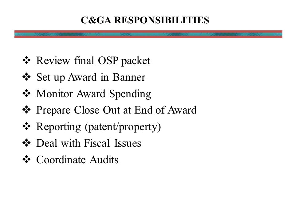  Review final OSP packet  Set up Award in Banner  Monitor Award Spending  Prepare Close Out at End of Award  Reporting (patent/property)  Deal with Fiscal Issues  Coordinate Audits C&GA RESPONSIBILITIES