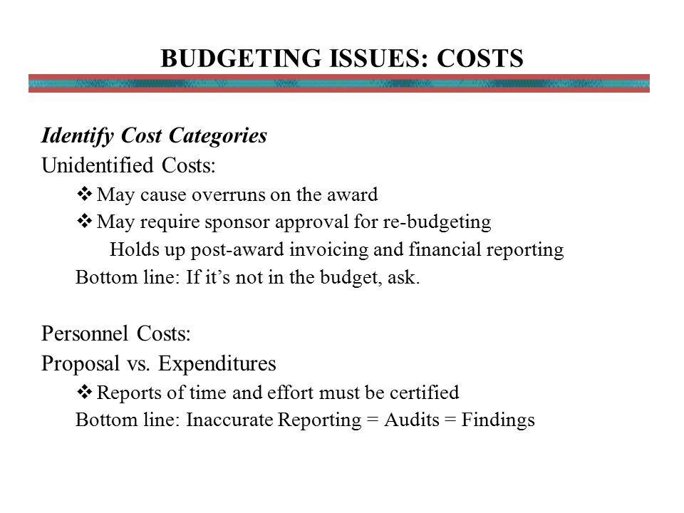 BUDGETING ISSUES: COSTS Identify Cost Categories Unidentified Costs:  May cause overruns on the award  May require sponsor approval for re-budgeting Holds up post-award invoicing and financial reporting Bottom line: If it’s not in the budget, ask.