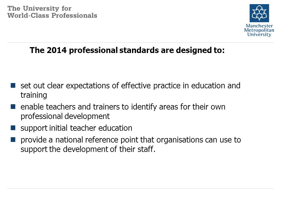 The 2014 professional standards are designed to: set out clear expectations of effective practice in education and training enable teachers and trainers to identify areas for their own professional development support initial teacher education provide a national reference point that organisations can use to support the development of their staff.
