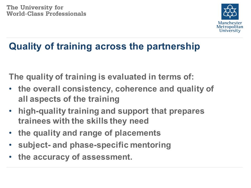 Quality of training across the partnership The quality of training is evaluated in terms of: the overall consistency, coherence and quality of all aspects of the training high-quality training and support that prepares trainees with the skills they need the quality and range of placements subject- and phase-specific mentoring the accuracy of assessment.