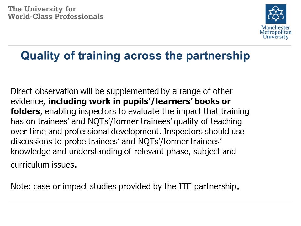 Quality of training across the partnership Direct observation will be supplemented by a range of other evidence, including work in pupils’/learners’ books or folders, enabling inspectors to evaluate the impact that training has on trainees’ and NQTs’/former trainees’ quality of teaching over time and professional development.