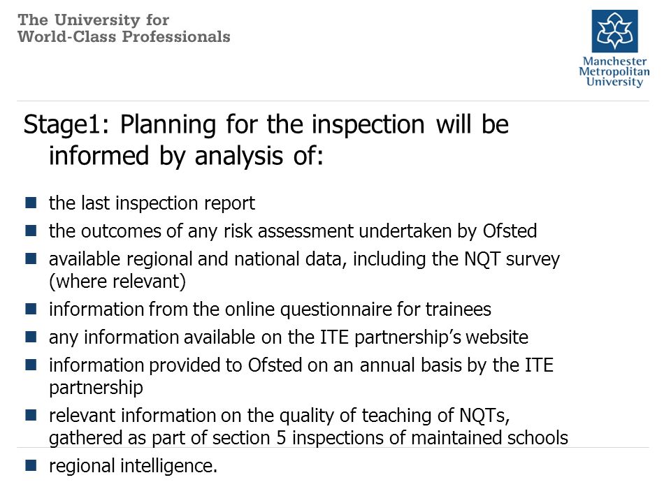 Stage1: Planning for the inspection will be informed by analysis of: the last inspection report the outcomes of any risk assessment undertaken by Ofsted available regional and national data, including the NQT survey (where relevant) information from the online questionnaire for trainees any information available on the ITE partnership’s website information provided to Ofsted on an annual basis by the ITE partnership relevant information on the quality of teaching of NQTs, gathered as part of section 5 inspections of maintained schools regional intelligence.