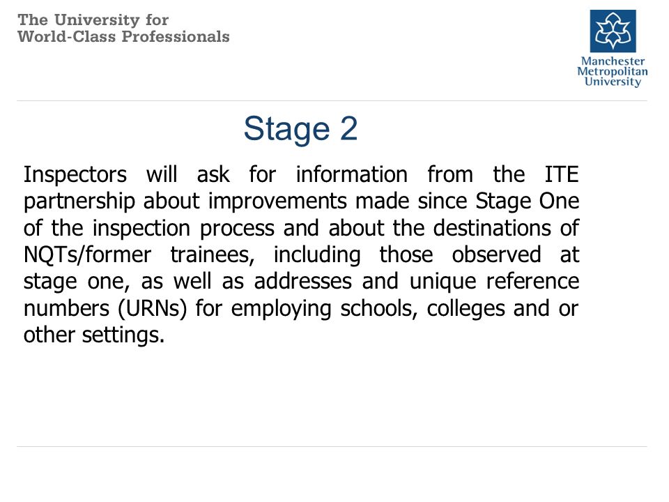 Stage 2 Inspectors will ask for information from the ITE partnership about improvements made since Stage One of the inspection process and about the destinations of NQTs/former trainees, including those observed at stage one, as well as addresses and unique reference numbers (URNs) for employing schools, colleges and or other settings.