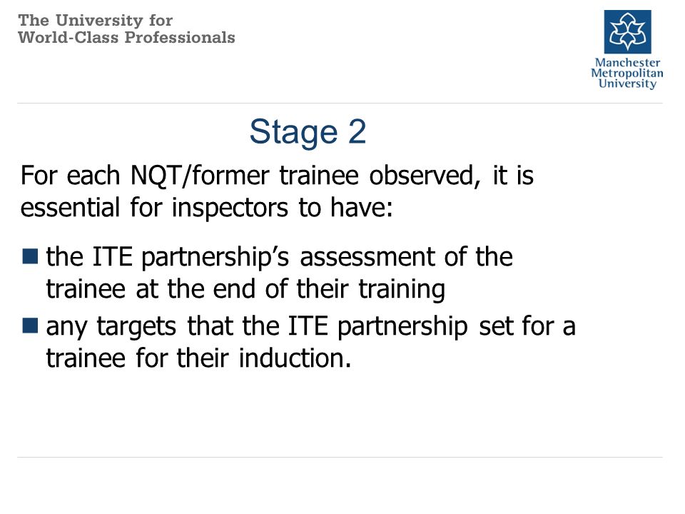 Stage 2 For each NQT/former trainee observed, it is essential for inspectors to have: the ITE partnership’s assessment of the trainee at the end of their training any targets that the ITE partnership set for a trainee for their induction.