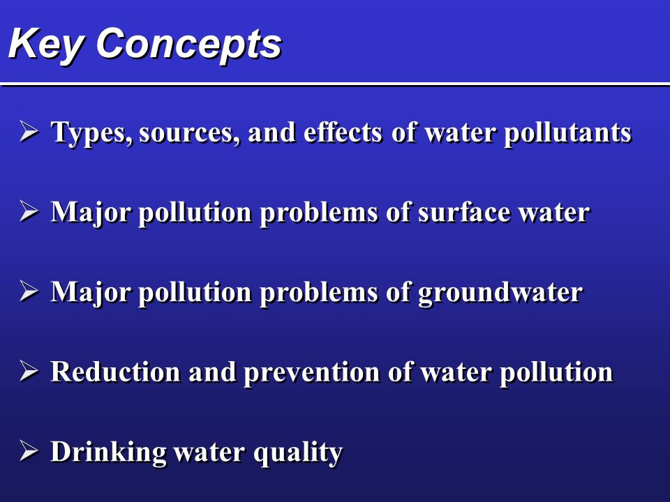 Key Concepts  Types, sources, and effects of water pollutants  Major pollution problems of surface water  Major pollution problems of groundwater  Reduction and prevention of water pollution  Drinking water quality
