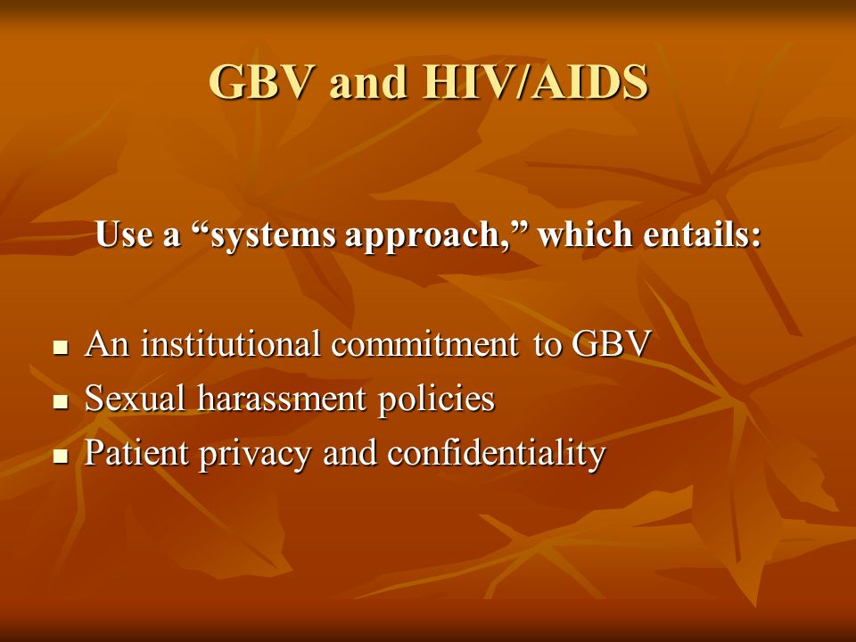GBV and HIV/AIDS Use a systems approach, which entails: An institutional commitment to GBV An institutional commitment to GBV Sexual harassment policies Sexual harassment policies Patient privacy and confidentiality Patient privacy and confidentiality
