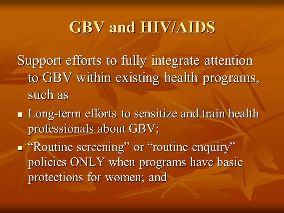 GBV and HIV/AIDS Support efforts to fully integrate attention to GBV within existing health programs, such as Long-term efforts to sensitize and train health professionals about GBV; Long-term efforts to sensitize and train health professionals about GBV; Routine screening or routine enquiry policies ONLY when programs have basic protections for women; and Routine screening or routine enquiry policies ONLY when programs have basic protections for women; and