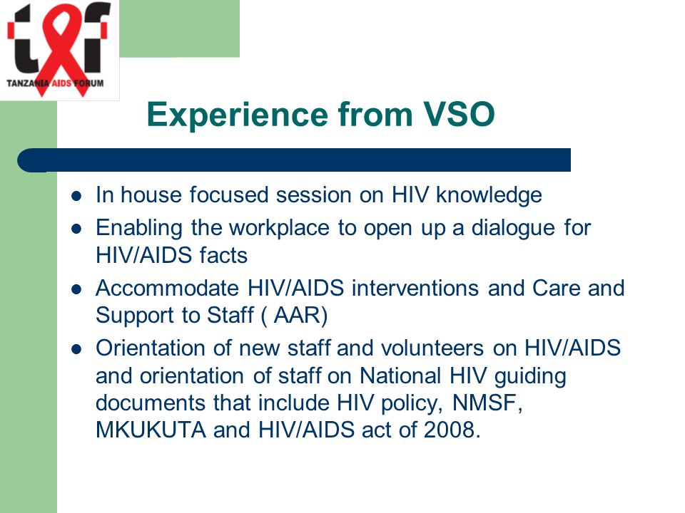 Experience from VSO In house focused session on HIV knowledge Enabling the workplace to open up a dialogue for HIV/AIDS facts Accommodate HIV/AIDS interventions and Care and Support to Staff ( AAR) Orientation of new staff and volunteers on HIV/AIDS and orientation of staff on National HIV guiding documents that include HIV policy, NMSF, MKUKUTA and HIV/AIDS act of 2008.