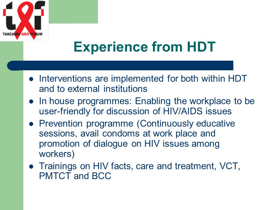 Experience from HDT Interventions are implemented for both within HDT and to external institutions In house programmes: Enabling the workplace to be user-friendly for discussion of HIV/AIDS issues Prevention programme (Continuously educative sessions, avail condoms at work place and promotion of dialogue on HIV issues among workers) Trainings on HIV facts, care and treatment, VCT, PMTCT and BCC