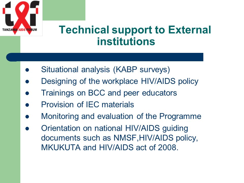 Technical support to External institutions Situational analysis (KABP surveys) Designing of the workplace HIV/AIDS policy Trainings on BCC and peer educators Provision of IEC materials Monitoring and evaluation of the Programme Orientation on national HIV/AIDS guiding documents such as NMSF,HIV/AIDS policy, MKUKUTA and HIV/AIDS act of 2008.