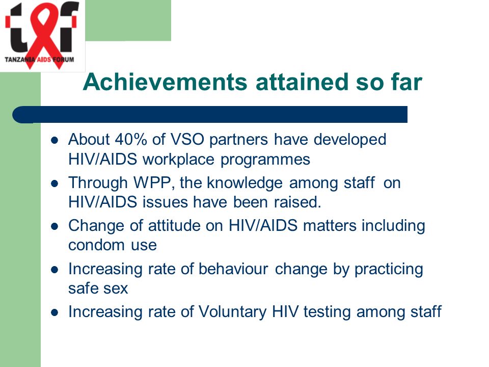 Achievements attained so far About 40% of VSO partners have developed HIV/AIDS workplace programmes Through WPP, the knowledge among staff on HIV/AIDS issues have been raised.