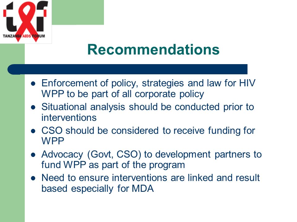 Recommendations Enforcement of policy, strategies and law for HIV WPP to be part of all corporate policy Situational analysis should be conducted prior to interventions CSO should be considered to receive funding for WPP Advocacy (Govt, CSO) to development partners to fund WPP as part of the program Need to ensure interventions are linked and result based especially for MDA