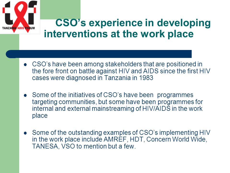 CSO’s experience in developing interventions at the work place CSO’s have been among stakeholders that are positioned in the fore front on battle against HIV and AIDS since the first HIV cases were diagnosed in Tanzania in 1983 Some of the initiatives of CSO’s have been programmes targeting communities, but some have been programmes for internal and external mainstreaming of HIV/AIDS in the work place Some of the outstanding examples of CSO’s implementing HIV in the work place include AMREF, HDT, Concern World Wide, TANESA, VSO to mention but a few.
